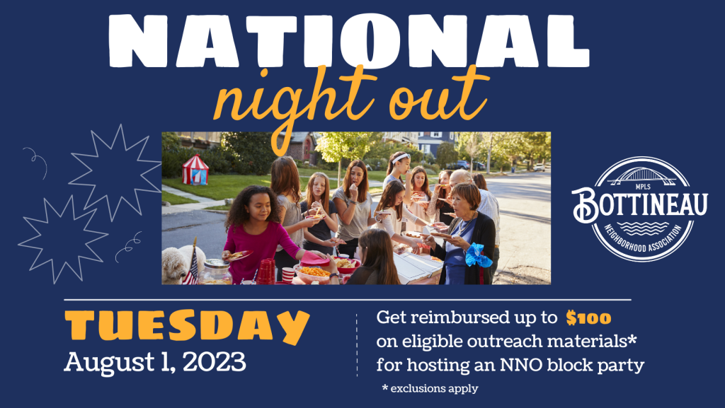 National Night Out is on August 1st!  
If you're hosting a block party this year, contact us (the Bottineau Neighborhood Association), before and after your event to get reimbursed up to $100 for eligible outreach materials, excluding food and entertainment. Email bna@bottineauneighborhood.org for more info.